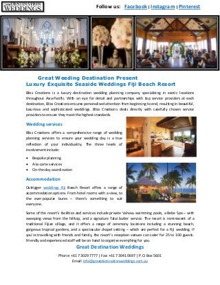 Great Destination Weddings
Phone: +61 7 3029 7777 | Fax: +61 7 3041 0697 | P.O. Box 5601
Email: info@greatdestinationweddings.com.au
Great Weeding Destination Present
Luxury Exquisite Seaside Weddings Fiji Beach Resort
Bliss Creations is a luxury destination wedding planning company specialising in exotic locations
throughout Asia-Pacific. With an eye for detail and partnerships with top service providers at each
destination, Bliss Creations ensures personalised attention from beginning to end, resulting in beautiful,
luxurious and sophisticated weddings. Bliss Creations deals directly with carefully chosen service
providers to ensure they meet the highest standards.
Wedding services
Bliss Creations offers a comprehensive range of wedding
planning services to ensure your wedding day is a true
reflection of your individuality. The three levels of
involvement include:
 Bespoke planning
 A-la-carte services
 On-the-day coordination
Accommodation
Outrigger weddings Fiji Beach Resort offers a range of
accommodation options. From hotel rooms with a view, to
the ever-popular bures – there’s something to suit
everyone.
Some of the resort’s facilities and services include private Vahavu swimming pools, a Bebe Spa – with
sweeping views from the hilltop, and a signature Talai butler service. The resort is reminiscent of a
traditional Fijian village, and it offers a range of ceremony locations including a stunning beach,
gorgeous tropical gardens, and a spectacular chapel setting – which are perfect for a Fiji wedding. If
you’re travelling with friends and family, the resort’s reception venues can cater for 25 to 100 guests.
Friendly and experienced staff will be on hand to organise everything for you.
Follow us: Facebook | Instagram | Pinterest
 