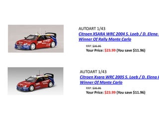 AUTOART 1/43
Citroen XSARA WRC 2004 S. Loeb / D. Elena -
Winner Of Rally Monte Carlo
   RRP: $35.95
   Your Price: $23.99 (You save $11.96)




AUTOART 1/43
Citroen Xsara WRC 2005 S. Loeb / D. Elena #
Winner Of Monte Carlo
   RRP: $35.95
   Your Price: $23.99 (You save $11.96)
 