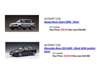 AUTOART 1/18
Range Rover Sport 2006 - Silver
    RRP: $149.95
    Your Price: $99.95 (You save $50.00)




AUTOART 1/18
Mercedes-Benz C63 AMG - Black With Leather
Seats
       RRP: $163.95
       Your Price: $149.95 (You save $14.00)
 