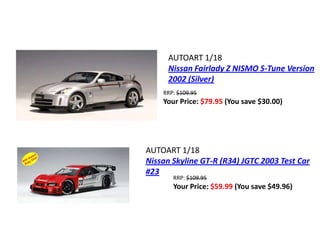 AUTOART 1/18
      Nissan Fairlady Z NISMO S-Tune Version
      2002 (Silver)
    RRP: $109.95
    Your Price: $79.95 (You save $30.00)




AUTOART 1/18
Nissan Skyline GT-R (R34) JGTC 2003 Test Car
#23
       RRP: $109.95
       Your Price: $59.99 (You save $49.96)
 