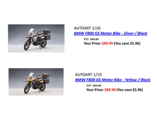 AUTOART 1/10
BMW F800 GS Motor Bike - Silver / Black
     RRP: $95.95
     Your Price: $89.99 (You save $5.96)




AUTOART 1/10
BMW F800 GS Motor Bike - Yellow / Black
      RRP: $95.95
      Your Price: $89.99 (You save $5.96)
 
