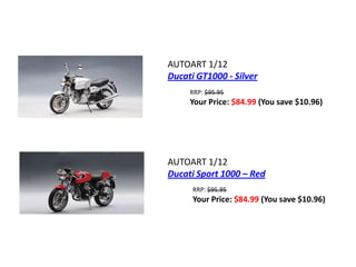 AUTOART 1/12
Ducati GT1000 - Silver
     RRP: $95.95
     Your Price: $84.99 (You save $10.96)




AUTOART 1/12
Ducati Sport 1000 – Red
      RRP: $95.95
      Your Price: $84.99 (You save $10.96)
 