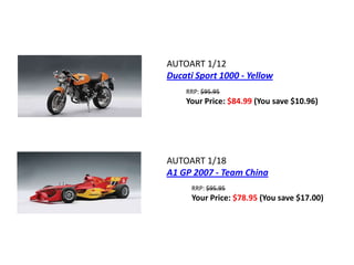 AUTOART 1/12
Ducati Sport 1000 - Yellow
    RRP: $95.95
    Your Price: $84.99 (You save $10.96)




AUTOART 1/18
A1 GP 2007 - Team China
      RRP: $95.95
      Your Price: $78.95 (You save $17.00)
 