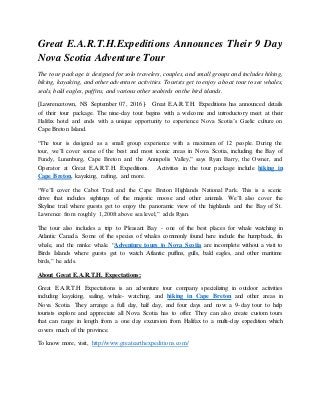 Great E.A.R.T.H.Expeditions Announces Their 9 Day
Nova Scotia Adventure Tour
The tour package is designed for solo travelers, couples, and small groups and includes hiking,
biking, kayaking, and other adventure activities. Tourists get to enjoy a boat tour to see whales,
seals, bald eagles, puffins, and various other seabirds on the bird islands.
[Lawrencetown, NS September 07, 2016]- Great E.A.R.T.H. Expeditions has announced details
of their tour package. The nine-day tour begins with a welcome and introductory meet at their
Halifax hotel and ends with a unique opportunity to experience Nova Scotia’s Gaelic culture on
Cape Breton Island.
“The tour is designed as a small group experience with a maximum of 12 people. During the
tour, we’ll cover some of the best and most iconic areas in Nova Scotia, including, the Bay of
Fundy, Lunenburg, Cape Breton and the Annapolis Valley,” says Ryan Barry, the Owner, and
Operator at Great E.A.R.T.H. Expeditions. Activities in the tour package include hiking in
Cape Breton, kayaking, rafting, and more.
“We’ll cover the Cabot Trail and the Cape Breton Highlands National Park. This is a scenic
drive that includes sightings of the majestic moose and other animals. We’ll also cover the
Skyline trail where guests get to enjoy the panoramic view of the highlands and the Bay of St.
Lawrence from roughly 1,200ft above sea level,” adds Ryan.
The tour also includes a trip to Pleasant Bay - one of the best places for whale watching in
Atlantic Canada. Some of the species of whales commonly found here include the humpback, fin
whale, and the minke whale. “Adventure tours to Nova Scotia are incomplete without a visit to
Birds Islands where guests get to watch Atlantic puffins, gulls, bald eagles, and other maritime
birds,” he adds.
About Great E.A.R.T.H. Expectations:
Great E.A.R.T.H Expectations is an adventure tour company specializing in outdoor activities
including kayaking, sailing, whale- watching, and hiking in Cape Breton and other areas in
Nova Scotia. They arrange a full day, half day, and four days and now a 9-day tour to help
tourists explore and appreciate all Nova Scotia has to offer. They can also create custom tours
that can range in length from a one day excursion from Halifax to a multi-day expedition which
covers much of the province.
To know more, visit, http://www.greatearthexpeditions.com/
 