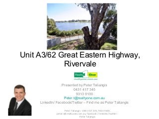 Unit A3/62 Great Eastern Highway,
            Rivervale

                  Presented by Peter Taliangis
                         0431 417 345
                           9313 9100
                   Peter.t@realtyone.com.au
     LinkedIn/ Facebook/Twitter – Find me as Peter Taliangis

                      Peter Taliangis - 0431 417 345, 9313 9100,
               peter.t@realtyone.com.au, facebook / linkedIn/ twitter -
                                    Peter Taliangis
 