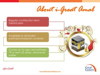 About i-Great Amal
Regular contribution term
Takaful plan




Available to all Muslim
participants/person covered



Covers up to age next birthday
70 or term 50 years, whichever
earlier




                        www.MedicalCardTakaful.com
 
