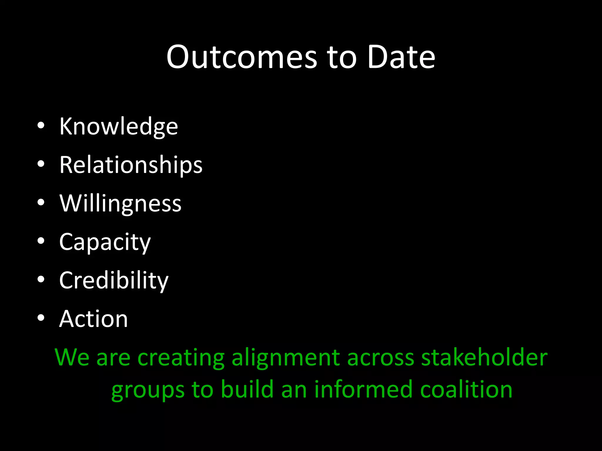 Outcomes to Date
•   Knowledge
•   Relationships
•   Willingness
•   Capacity
•   Credibility
•   Action
    We are creating alignment across stakeholder
         groups to build an informed coalition
 