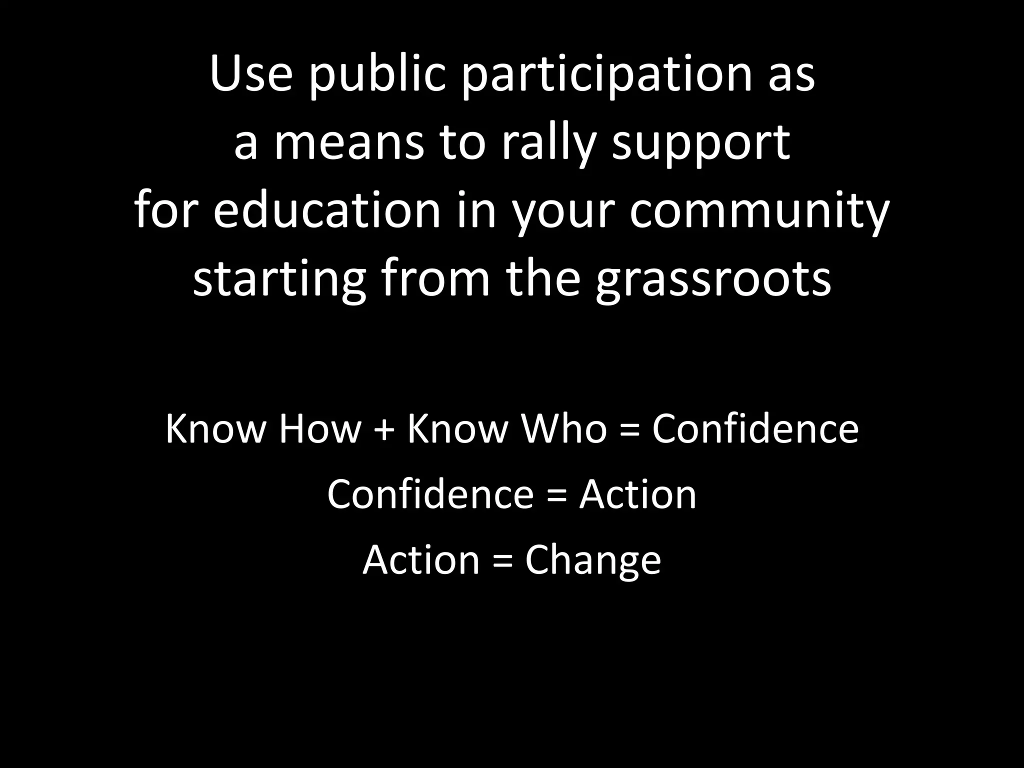 Use public participation as
     a means to rally support
for education in your community
   starting from the grassroots

 Know How + Know Who = Confidence
        Confidence = Action
         Action = Change
 