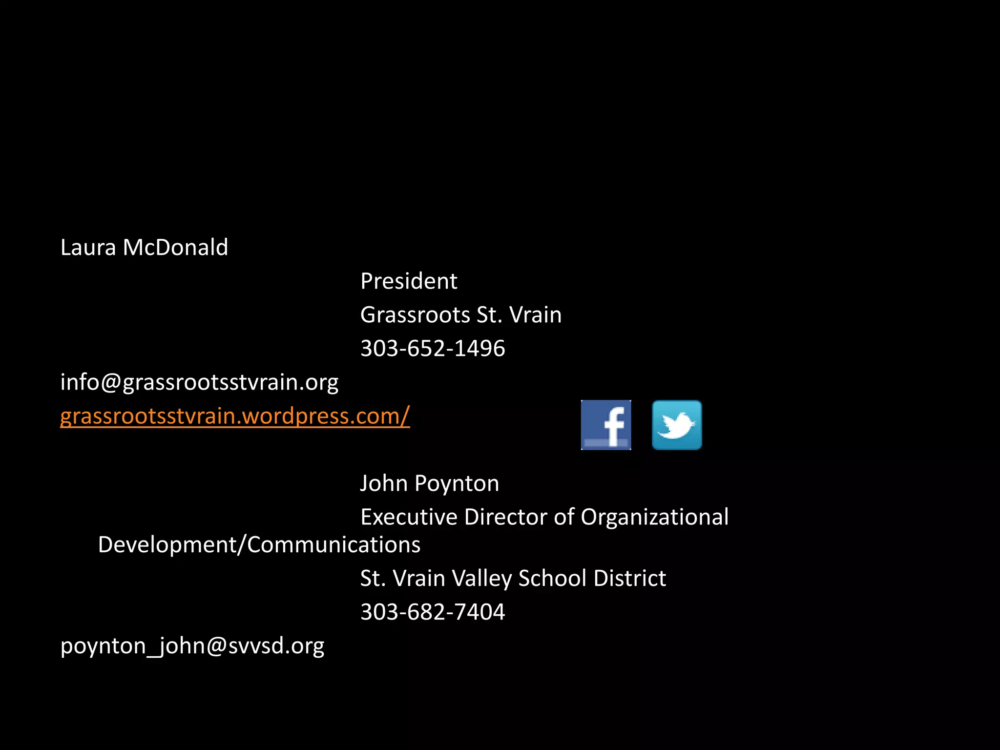 Laura McDonald
                           President
                           Grassroots St. Vrain
                           303-652-1496
info@grassrootsstvrain.org
grassrootsstvrain.wordpress.com/

                       John Poynton
                       Executive Director of Organizational
   Development/Communications
                       St. Vrain Valley School District
                       303-682-7404
poynton_john@svvsd.org
 