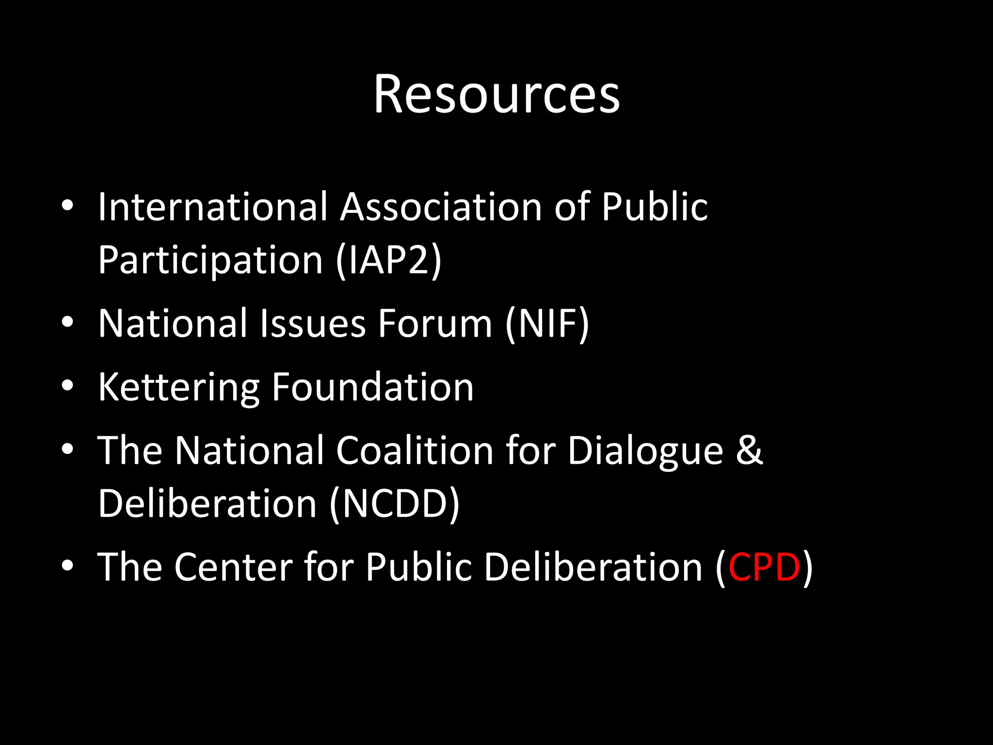 Resources
• International Association of Public
  Participation (IAP2)
• National Issues Forum (NIF)
• Kettering Foundation
• The National Coalition for Dialogue &
  Deliberation (NCDD)
• The Center for Public Deliberation (CPD)
 