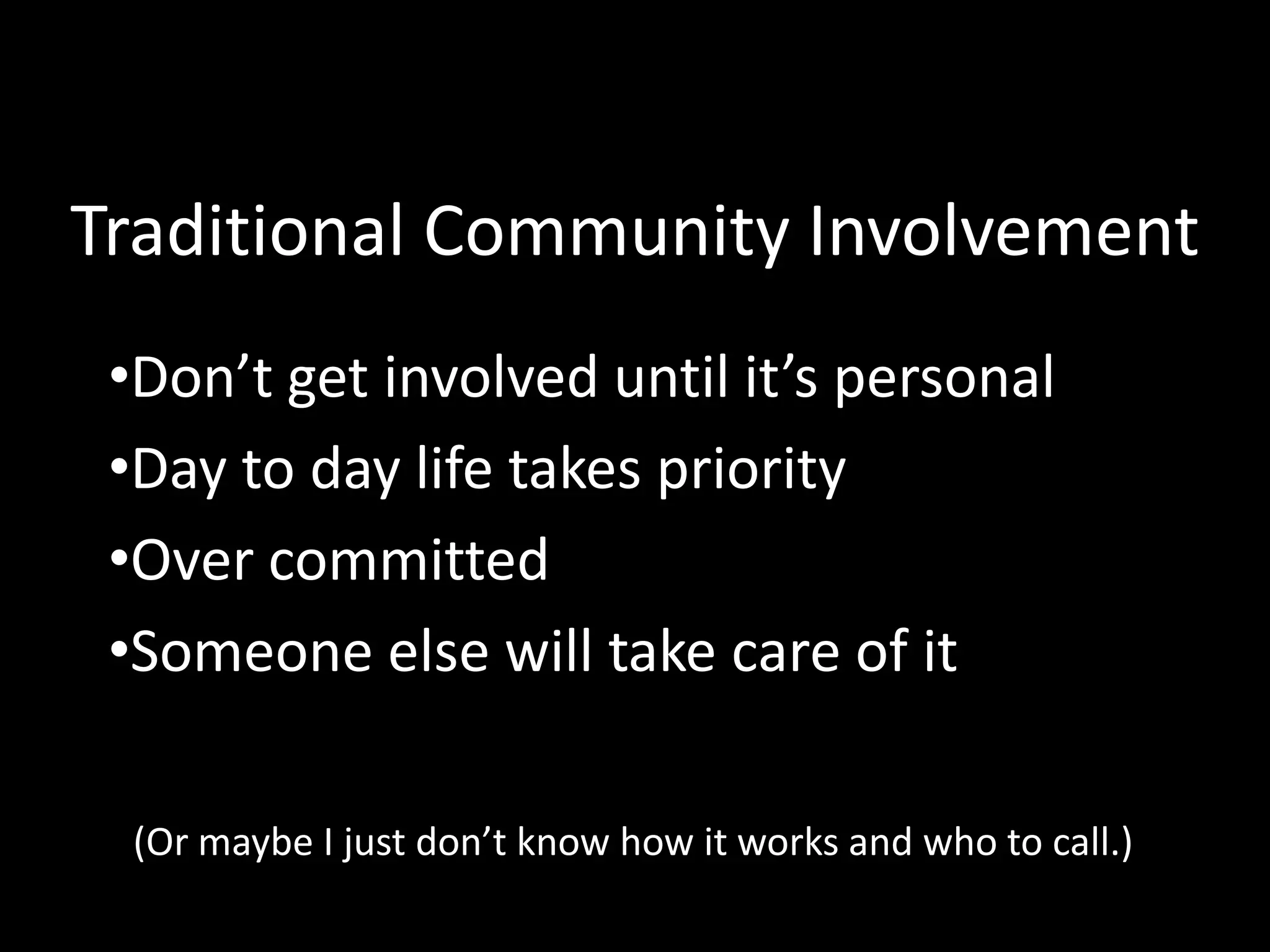 Traditional Community Involvement
 •Don’t get involved until it’s personal
 •Day to day life takes priority
 •Over committed
 •Someone else will take care of it

  (Or maybe I just don’t know how it works and who to call.)
 