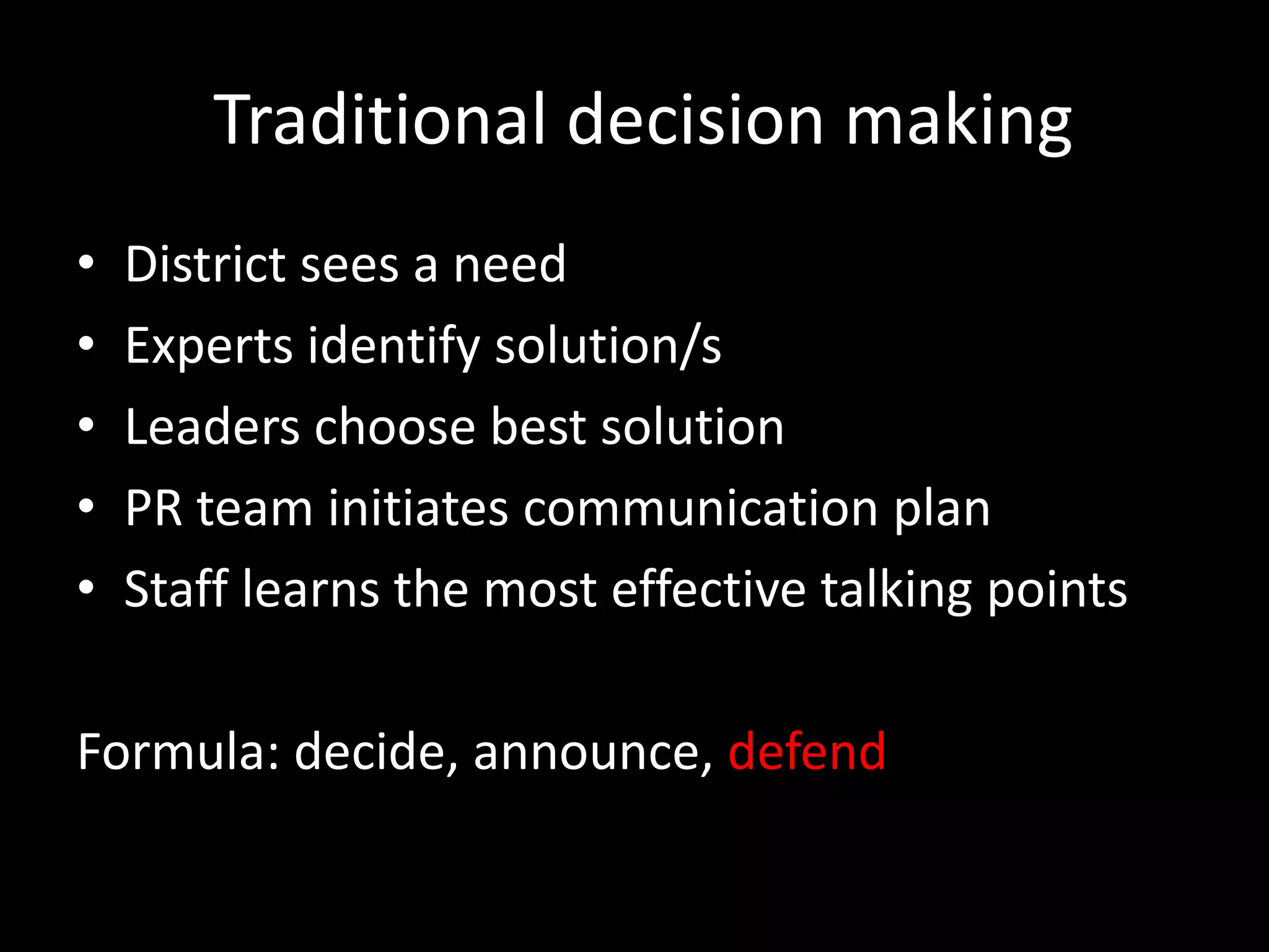 Traditional decision making
•   District sees a need
•   Experts identify solution/s
•   Leaders choose best solution
•   PR team initiates communication plan
•   Staff learns the most effective talking points

Formula: decide, announce, defend
 