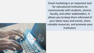 Email marketing is an important tool
for educational institutions to
communicate with students, alumni,
faculty, and other stakeholders. It
allows you to keep them informed of
your latest news and events, share
valuable resources, and promote your
institution.
 