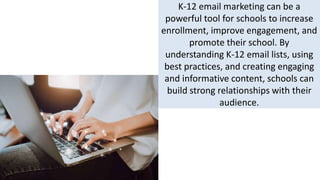 K-12 email marketing can be a
powerful tool for schools to increase
enrollment, improve engagement, and
promote their school. By
understanding K-12 email lists, using
best practices, and creating engaging
and informative content, schools can
build strong relationships with their
audience.
 