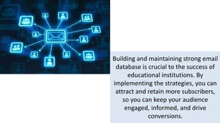 Building and maintaining strong email
database is crucial to the success of
educational institutions. By
implementing the strategies, you can
attract and retain more subscribers,
so you can keep your audience
engaged, informed, and drive
conversions.
 