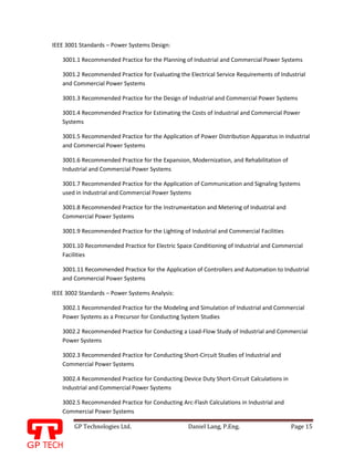 GP Technologies Ltd. Daniel Lang, P.Eng. Page 15
GP
IEEE 3001 Standards – Power Systems Design:
3001.1 Recommended Practice for the Planning of Industrial and Commercial Power Systems
3001.2 Recommended Practice for Evaluating the Electrical Service Requirements of Industrial
and Commercial Power Systems
3001.3 Recommended Practice for the Design of Industrial and Commercial Power Systems
3001.4 Recommended Practice for Estimating the Costs of Industrial and Commercial Power
Systems
3001.5 Recommended Practice for the Application of Power Distribution Apparatus in Industrial
and Commercial Power Systems
3001.6 Recommended Practice for the Expansion, Modernization, and Rehabilitation of
Industrial and Commercial Power Systems
3001.7 Recommended Practice for the Application of Communication and Signaling Systems
used in Industrial and Commercial Power Systems
3001.8 Recommended Practice for the Instrumentation and Metering of Industrial and
Commercial Power Systems
3001.9 Recommended Practice for the Lighting of Industrial and Commercial Facilities
3001.10 Recommended Practice for Electric Space Conditioning of Industrial and Commercial
Facilities
3001.11 Recommended Practice for the Application of Controllers and Automation to Industrial
and Commercial Power Systems
IEEE 3002 Standards – Power Systems Analysis:
3002.1 Recommended Practice for the Modeling and Simulation of Industrial and Commercial
Power Systems as a Precursor for Conducting System Studies
3002.2 Recommended Practice for Conducting a Load-Flow Study of Industrial and Commercial
Power Systems
3002.3 Recommended Practice for Conducting Short-Circuit Studies of Industrial and
Commercial Power Systems
3002.4 Recommended Practice for Conducting Device Duty Short-Circuit Calculations in
Industrial and Commercial Power Systems
3002.5 Recommended Practice for Conducting Arc-Flash Calculations in Industrial and
Commercial Power Systems
 