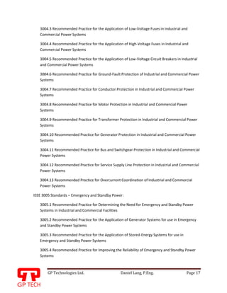 GP Technologies Ltd. Daniel Lang, P.Eng. Page 17
GP
3004.3 Recommended Practice for the Application of Low-Voltage Fuses in Industrial and
Commercial Power Systems
3004.4 Recommended Practice for the Application of High-Voltage Fuses in Industrial and
Commercial Power Systems
3004.5 Recommended Practice for the Application of Low-Voltage Circuit Breakers in Industrial
and Commercial Power Systems
3004.6 Recommended Practice for Ground-Fault Protection of Industrial and Commercial Power
Systems
3004.7 Recommended Practice for Conductor Protection in Industrial and Commercial Power
Systems
3004.8 Recommended Practice for Motor Protection in Industrial and Commercial Power
Systems
3004.9 Recommended Practice for Transformer Protection in Industrial and Commercial Power
Systems
3004.10 Recommended Practice for Generator Protection in Industrial and Commercial Power
Systems
3004.11 Recommended Practice for Bus and Switchgear Protection in Industrial and Commercial
Power Systems
3004.12 Recommended Practice for Service Supply Line Protection in Industrial and Commercial
Power Systems
3004.13 Recommended Practice for Overcurrent Coordination of Industrial and Commercial
Power Systems
IEEE 3005 Standards – Emergency and Standby Power:
3005.1 Recommended Practice for Determining the Need for Emergency and Standby Power
Systems in Industrial and Commercial Facilities
3005.2 Recommended Practice for the Application of Generator Systems for use in Emergency
and Standby Power Systems
3005.3 Recommended Practice for the Application of Stored-Energy Systems for use in
Emergency and Standby Power Systems
3005.4 Recommended Practice for Improving the Reliability of Emergency and Standby Power
Systems
 