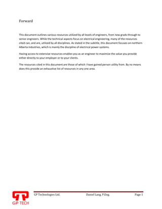 GP Technologies Ltd. Daniel Lang, P.Eng. Page 1
GP
Forward
This document outlines various resources utilized by all levels of engineers, from new grads through to
senior engineers. While the technical aspects focus on electrical engineering, many of the resources
cited can, and are, utilized by all disciplines. As stated in the subtitle, this document focuses on northern
Alberta industries, which is mainly the discipline of electrical power systems.
Having access to extensive resources enables you as an engineer to maximize the value you provide
either directly to your employer or to your clients.
The resources cited in this document are those of which I have gained person utility from. By no means
does this provide an exhaustive list of resources in any one area.
 