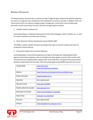 GP Technologies Ltd. Daniel Lang, P.Eng. Page 21
GP
Business Resources
The below business resources focus on those can help “bridge the gap” between the technical expertise
you have as an engineer and a prospective client seeking the services you provide. In addition, there are
some sources which can help you navigate project management, construction and manufacturing
processes, and the accounting, insurance, financial and legal aspects involved.
1. LinkedIn, twitter, facebook, etc.
Social networking is a relatively simple way to connect with colleagues, clients, vendors, etc., as well
as a way to advertise or promote your business.
2. North American Industry Classification System (NAICS) 2007
The NAICS is used to classify a business according to the type of economic activity and means of
production in North America.
3. Procurement Agents (Procurement Websites)
Purchasing brokers / procurement agencies are a type of exchange that matches government
agencies and private companies, who are looking to purchase goods or services (the vendor), with
the businesses and individuals (the supplier) who can provide them. The government procurement
websites are generally free to browse, while the private agencies like MERX require fee for service.
Canada Wide www.merx.com
www.buyandsell.gc.ca/tenders
Alberta http://vendor.purchasingconnection.ca/default.aspx
British Columbia www.bcbid.gov.bc.ca
Manitoba Not implemented
New Brunswick www.gnb.ca/3000/
Newfoundland & Labrador www.gpa.gov.nl.ca
Northwest Territories www.contractregistry.nt.ca/public
Nova Scotia www.gov.ns.ca/tenders/
Nunavut Not implemented
Ontario www.doingbusiness.mgs.gov.on.ca/
 