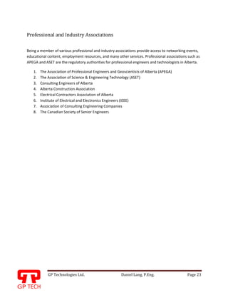 GP Technologies Ltd. Daniel Lang, P.Eng. Page 23
GP
Professional and Industry Associations
Being a member of various professional and industry associations provide access to networking events,
educational content, employment resources, and many other services. Professional associations such as
APEGA and ASET are the regulatory authorities for professional engineers and technologists in Alberta.
1. The Association of Professional Engineers and Geoscientists of Alberta (APEGA)
2. The Association of Science & Engineering Technology (ASET)
3. Consulting Engineers of Alberta
4. Alberta Construction Association
5. Electrical Contractors Association of Alberta
6. Institute of Electrical and Electronics Engineers (IEEE)
7. Association of Consulting Engineering Companies
8. The Canadian Society of Senior Engineers
 