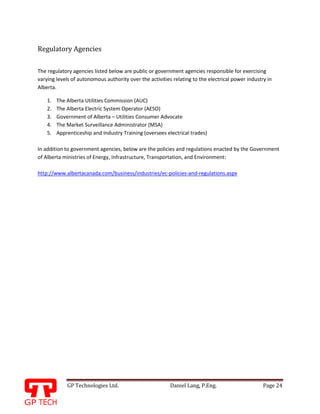 GP Technologies Ltd. Daniel Lang, P.Eng. Page 24
GP
Regulatory Agencies
The regulatory agencies listed below are public or government agencies responsible for exercising
varying levels of autonomous authority over the activities relating to the electrical power industry in
Alberta.
1. The Alberta Utilities Commission (AUC)
2. The Alberta Electric System Operator (AESO)
3. Government of Alberta – Utilities Consumer Advocate
4. The Market Surveillance Administrator (MSA)
5. Apprenticeship and Industry Training (oversees electrical trades)
In addition to government agencies, below are the policies and regulations enacted by the Government
of Alberta ministries of Energy, Infrastructure, Transportation, and Environment:
http://www.albertacanada.com/business/industries/ec-policies-and-regulations.aspx
 