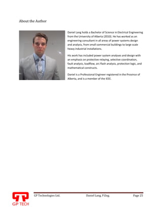GP Technologies Ltd. Daniel Lang, P.Eng. Page 25
GP
About the Author
Daniel Lang holds a Bachelor of Science in Electrical Engineering
from the University of Alberta (2010). He has worked as an
engineering consultant in all areas of power systems design
and analysis, from small commercial buildings to large scale
heavy industrial installations.
His work has included power system analyses and design with
an emphasis on protective relaying, selective coordination,
fault analysis, loadflow, arc flash analysis, protection logic, and
mathematical constructs.
Daniel is a Professional Engineer registered in the Province of
Alberta, and is a member of the IEEE.
 
