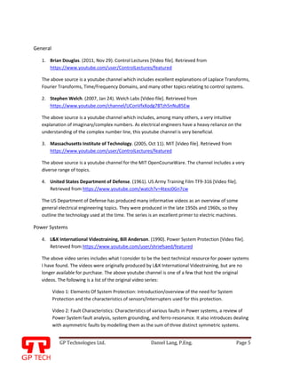 GP Technologies Ltd. Daniel Lang, P.Eng. Page 5
GP
General
1. Brian Douglas. (2011, Nov 29). Control Lectures [Video file]. Retrieved from
https://www.youtube.com/user/ControlLectures/featured
The above source is a youtube channel which includes excellent explanations of Laplace Transforms,
Fourier Transforms, Time/Frequency Domains, and many other topics relating to control systems.
2. Stephen Welch. (2007, Jan 24). Welch Labs [Video file]. Retrieved from
https://www.youtube.com/channel/UConVfxXodg78Tzh5nNu85Ew
The above source is a youtube channel which includes, among many others, a very intuitive
explanation of imaginary/complex numbers. As electrical engineers have a heavy reliance on the
understanding of the complex number line, this youtube channel is very beneficial.
3. Massachusetts Institute of Technology. (2005, Oct 11). MIT [Video file]. Retrieved from
https://www.youtube.com/user/ControlLectures/featured
The above source is a youtube channel for the MIT OpenCourseWare. The channel includes a very
diverse range of topics.
4. United States Department of Defense. (1961). US Army Training Film TF9-316 [Video file].
Retrieved from https://www.youtube.com/watch?v=4texz0Gn7cw
The US Department of Defense has produced many informative videos as an overview of some
general electrical engineering topics. They were produced in the late 1950s and 1960s, so they
outline the technology used at the time. The series is an excellent primer to electric machines.
Power Systems
4. L&K International Videotraining, Bill Anderson. (1990). Power System Protection [Video file].
Retrieved from https://www.youtube.com/user/shriefsaed/featured
The above video series includes what I consider to be the best technical resource for power systems
I have found. The videos were originally produced by L&K International Videotraining, but are no
longer available for purchase. The above youtube channel is one of a few that host the original
videos. The following is a list of the original video series:
Video 1: Elements Of System Protection: Introduction/overview of the need for System
Protection and the characteristics of sensors/interrupters used for this protection.
Video 2: Fault Characteristics: Characteristics of various faults in Power systems, a review of
Power System fault analysis, system grounding, and ferro-resonance. It also introduces dealing
with asymmetric faults by modelling them as the sum of three distinct symmetric systems.
 
