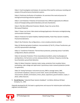 GP Technologies Ltd. Daniel Lang, P.Eng. Page 6
GP
Video 3: Fault Investigation and Analysis: An overview of the need for continuous recording and
analysis of the performance of protection systems.
Video 4: Preliminary Verification of Installation: An overview of the need and process for
testing/commissioning protective equipment.
Video 5: Line Protection: Protection of transmission lines. Different approaches for different
classes of lines/grounding system/redundancy and zone of protection.
Video 6: Pilot Wire Differential Protection: Metallic, Power line carrier (PLC),
Microwave/Telephone
Video 7: Power Line Carrier: More detail and design/application information and digital/analog
communication techniques
Video 8: Protection For System Stability: Stability/Instability, Power flow, Dynamic instability,
Practical Considerations.
Video 9: Bus Protection: Bus configurations, a more complex protection problem
Video 10: Monitoring System Conditions: Instrumentation (CT & VT), 3-Phase Transformers, per
unit (PU) representation advantages
Video 11: Transformer Protection: Thermal failure protection, protecting various Y and Delta
configurations, Reactor protection
Video 12: Generator Protection: Prime mover/physical problems, phase to phase/ground
winding failure, 3rd harmonic currents, backup protection, flashover, frequency monitoring,
loss of excitation, ground fault detection.
Video 13: Motor Protection: Induction motor review, protection from insulation failure
overheating, under voltage and rapid restart. Synchronous motor review & protection (similar
to a generator).
Video 14: Testing Techniques: Instrument accuracy, RMS vs average meters, EMC,
source/meter impedance, clamp-on current meter, shunts and Hall effect; Frequency
measurement, decibels, terminations, timers, phase, capacitance, ground isolation, scopes, 3-
phase, safety measures.
5. Donald Beeman, “Industrial Power Systems Handbook”, 1st Edition, McGraw-Hill Book
Company, Inc., 1955
Originally developed by GE, this book is a good primer and resource for industrial plant and facilities
engineers and electricians.
 