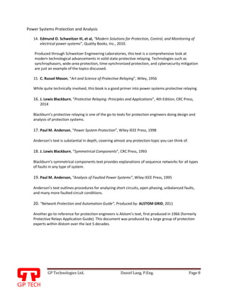 GP Technologies Ltd. Daniel Lang, P.Eng. Page 8
GP
Power Systems Protection and Analysis
14. Edmund O. Schweitzer III, et al, “Modern Solutions for Protection, Control, and Monitoring of
electrical power systems”, Quality Books, Inc., 2010.
Produced through Schweitzer Engineering Laboratories, this text is a comprehensive look at
modern technological advancements in solid state protective relaying. Technologies such as
synchrophasors, wide-area protection, time-synchronized protection, and cybersecurity mitigation
are just an example of the topics discussed.
15. C. Russel Mason, “Art and Science of Protective Relaying”, Wiley, 1956
While quite technically involved, this book is a good primer into power systems protective relaying.
16. J. Lewis Blackburn, “Protective Relaying: Principles and Applications”, 4th Edition, CRC Press,
2014
Blackburn’s protective relaying is one of the go-to texts for protection engineers doing design and
analysis of protection systems.
17. Paul M. Anderson, “Power System Protection”, Wiley-IEEE Press, 1998
Anderson’s text is substantial in depth, covering almost any protection topic you can think of.
18. J. Lewis Blackburn, “Symmetrical Components”, CRC Press, 1993
Blackburn’s symmetrical components text provides explanations of sequence networks for all types
of faults in any type of system.
19. Paul M. Anderson, “Analysis of Faulted Power Systems”, Wiley-IEEE Press, 1995
Anderson’s text outlines procedures for analyzing short circuits, open phasing, unbalanced faults,
and many more faulted circuit conditions.
20. “Network Protection and Automation Guide”, Produced by: ALSTOM GRID, 2011
Another go-to reference for protection engineers is Alstom’s text, first produced in 1966 (formerly
Protective Relays Application Guide). This document was produced by a large group of protection
experts within Alstom over the last 5 decades.
 