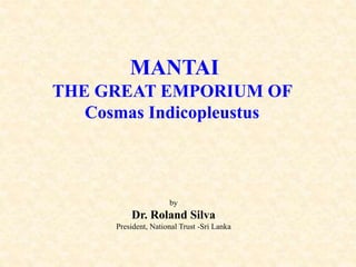 MANTAI
THE GREAT EMPORIUM OF
Cosmas Indicopleustus
by
Dr. Roland Silva
President, National Trust -Sri Lanka
 