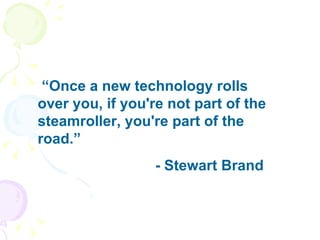 “ Once a new technology rolls over you, if you're not part of the steamroller, you're part of the road.”  - Stewart Brand 