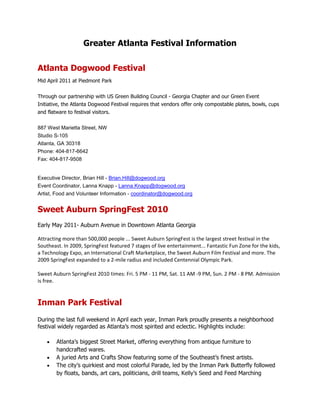 Greater Atlanta Festival Information<br />Atlanta Dogwood Festival<br />Mid April 2011 at Piedmont Park<br />Through our partnership with US Green Building Council - Georgia Chapter and our Green Event Initiative, the Atlanta Dogwood Festival requires that vendors offer only compostable plates, bowls, cups and flatware to festival visitors.<br />887 West Marietta Street, NWStudio S-105Atlanta, GA 30318Phone: 404-817-6642Fax: 404-817-9508<br />Executive Director, Brian Hill - Brian.Hill@dogwood.orgEvent Coordinator, Lanna Knapp - Lanna.Knapp@dogwood.orgArtist, Food and Volunteer Information - coordinator@dogwood.org<br />Sweet Auburn SpringFest 2010<br />Early May 2011- Auburn Avenue in Downtown Atlanta Georgia <br />Attracting more than 500,000 people ... Sweet Auburn SpringFest is the largest street festival in the Southeast. In 2009, SpringFest featured 7 stages of live entertainment... Fantastic Fun Zone for the kids, a Technology Expo, an International Craft Marketplace, the Sweet Auburn Film Festival and more. The 2009 SpringFest expanded to a 2-mile radius and included Centennial Olympic Park. <br />Sweet Auburn SpringFest 2010 times: Fri. 5 PM - 11 PM, Sat. 11 AM -9 PM, Sun. 2 PM - 8 PM. Admission is free. <br />Inman Park Festival<br />During the last full weekend in April each year, Inman Park proudly presents a neighborhood festival widely regarded as Atlanta’s most spirited and eclectic. Highlights include:<br />Atlanta’s biggest Street Market, offering everything from antique furniture to handcrafted wares.<br />A juried Arts and Crafts Show featuring some of the Southeast’s finest artists.<br />The city’s quirkiest and most colorful Parade, led by the Inman Park Butterfly followed by floats, bands, art cars, politicians, drill teams, Kelly’s Seed and Feed Marching Abominable Band, clowns, jugglers, and many more. The parade ends with the appearance of the Inman Park Trash Monarch, perched atop the throne-a street sweeper.<br />The Festival centerpiece, the Tour of Homes, featuring turn-of-the-century Victorian Painted Ladies and Craftsman bungalows as well as original contemporary designs and loft conversions.<br />Live entertainment, including rock-n-roll, blues, swing, jazz, folk, Western, and beyond.<br />A Dance Festival that showcases some of Atlanta’s best ballet and modern dance companies.<br />Children’s Activities—with a giant slide, cool obstacle course, relays and more.<br />A wide variety of food and beverages on sale throughout the Festival.<br />Festival Hotline: Our telephone hotline number is (770) 635-3711<br />Email link:  Food Vendors (Please note that all food vendor slots are full for Festival 2010)<br />Website:   http://www.inmanparkfestival.org<br />Decatur Arts Festival<br />Memorial Day Weekend<br />Decatur's biggest arts event kicks off with the unveiling of the official arts festival poster and<br />culminates with the main events on Memorial Day Weekend.<br />Angie Macon, Executive DirectorElizabeth Malone, Assistant DirectorP.O. Box 401Decatur, GA 30030404-371-9583Fax: 404-371-9696info@decaturartsalliance.orgwww.decaturartsalliance.org<br />Virginia Highland Summerfest<br />1st weekend in June<br />Who produces Summerfest?Summerfest is the annual fundraiser for the non-profit Virginia-Highland Civic Association, Inc. (quot;
VHCAquot;
). VHCA uses Summerfest proceeds for grants to neighborhood park improvements, public libraries, schools, and funding for children's organizations. VHCA financial statements are fully disclosed at each public VHCA community meeting.Email:  summerfest@vahi.org<br />Asian Cultural Experience <br />July 31st -Aug 1st, 2010<br />Sat. 11am - 8pm; Sun. 11am - 7pm<br />More than 1,500 volunteer participants, representing 15 Asian countries, will be featured at the year of 2010 Asian Cultural Experience at Gwinnett Center.<br />In 2010 event will focus on the culture and heritage: of Cambodia, China, India,Indonesia, Japan, Korea, Laos, Malaysia, Myanmar (Burma), Nepal, Pakistan, Philippines, Taiwan, Thailand and Vietnam.<br />The highlight of the two-day festival is the Performance Celebration, featuring the music and dance of the 15 countries, at 6 p.m. Saturday, July 31st, in the Ballroom.<br />The festivities begin at 11 a.m. that day with a VIP Tea Party at 6 pm. - ACE Grand Opening Ceremony hosted by key volunteers from metro Atlanta’s Asian-American communities.  You are invited to meet with legislators, diplomats, CEO, community leaders, celebrities, etc. who will be attended the Grand Opening Ceremony.<br />During the two days, there will be fashion shows, exhibits of rare cultural artifacts, and a variety of demonstrations, including calligraphy, woodwork, pottery, fruits and vegetables carving; and origami, the Japanese art of paper-folding.<br />There also will be demonstrations of Thai massage, Thai Boxing, as well as games such as Igo (Japan), Sungka (Philippines) and Mah Jongg (China). Martial arts, including Tae Kwando, Judo and Karate, will also be demonstrated.<br />Self-Defense will be taught all 2 days; Korean Wedding Ceremony will be demonstrated; pictures taking as your souvenir are available by professional photographer.<br />Visitors also can sample foods of the countries (only some food vendors will be participated); and a bazaar will include a treasure trove of arts and crafts for sale.<br />Admission to the event, open to the public, is for adults: $12/day and students: $8/day. Children under 7 years of age and ACE members are free. Admission includes entry into the performances in the Convention Center and Performing Arts Center during the event.<br />Gwinnett Center<br />6400 Sugarloaf Parkway, Duluth, GA 30097<br />Website:  http://www.asianculturalexperienceinga.com<br />Atlanta Hong Kong Dragon Boat Festival<br />Welcome to the official website for the Atlanta Hong Kong Dragon Boat Festival. Details for this year's festival are below: Date: Saturday, September 11, 2010Venue: Lake Lanier Olympic Venue. Click here for directions.Requesting Practice Times: Click here to email Jim O'Dell to request practice time at Lake Lanier.Categories: Race categories include: Open, Female, Mixed, BCS (Breast Cancer Survivors), Collegiate, High School, International, Recreational and Law Firms. We will open a new category which has at least two teams!Participants: In past years teams have participated from corporate Atlanta and from local organizations, churches, and colleges. A few teams which have participated include: AJC International, AT&T, Troutman Sanders LLP, Holder Construction, The Home Depot, Merrill Lynch, United Commercial Bank, Lanier Canoe & Kayak Club, National Association of Chinese Americans, Georgia Tech, Georgia State University, Kennesaw State University, Emory, University of Georgia, Agnes Scott, Reinhardt, and Perimeter College. There are a host of Breast Cancer Survivor (BCS) teams from throughout the United States.Come and join us for a fun and exciting time as a spectator or as a competitor while enjoying the diversity of the Hong Kong Dragon Boat races. To compete and become a tax-deductible corporate sponsor in our annual event please contact: The Hong Kong Information Center of Atlanta at hkica@mindspring.com or 404.942.1686.<br /> 2010 Atlanta Arts Festival <br />September 18th and 19th in Piedmont Park, Atlanta, GA. <br />The Atlanta Arts Festival is a multi-day, outdoor festival with an emphasis on the visual arts. Set in historic Piedmont Park, this festival fills the fall time art festival void in the City of Atlanta. Bringing together outstanding artists from all over the country with the large and enthusiastic art buying community of the Atlanta area, the Festival will feature 200 of the country's finest painters, photographers, sculptors, leather and metal craftsmen, glass blowers and more! The Festival will also offer visitors the opportunity to view artist demonstrations, enjoy live entertainment, participate in hands on arts activities, and enjoy festival foods and beverages.<br />Food vendors: Applications for the 2010 Atlanta Arts Festival are now being accepted. Please email us at info@AtlantaArtsFestival.com for information or to receive an application. .<br />Suwanee Day<br />September 18th 10am-10pmhttp://www.suwaneeday.comLocation:  Town Center Park, SuwaneePhone:  770-945-8996Admission:  FREE<br />One of metro Atlanta's most popular family festivals. Suwanee Day has a great mix of activities, including live musical entertainment, food, arts and crafts vendors, a parade and the Suwanee 5k and Suwanee Day 10K.<br />28th Annual Duluth Fall Festival<br />September 25, 2010 - September 26, 2010<br />Times: Sat 9am-6pm / Sun 9am-5pmhttp://www.duluthfallfestival.comLocation:  Duluth Town GreenPhone:  770-476-0240Admission:  FREE320 arts and crafts vendors, music, food, parade.  <br />2nd Annual Korean Festival<br />September 25, 2010 - September 26, 2010<br />Times: noonhttp://www.suwanee.comLocation:  Town Center Park, SuwaneePhone:  770-263-1888Admission:  FREECome and see Korean culture, taste foods, dancing, shopping and music.<br />Rice Festival<br />The Rice Festival is an annual charity event that brings in funds for the programs that AARC provides, such as Homeless Prevention, Transitional Housing and English Literacy/Civics Education. It is an event that promotes cultural awareness and the continued improvement of inter-group relations by sharing the diverse Asian culture with the metro-Atlanta community. The Rice Festival invites nonprofit organizations, community service organizations, local businesses, and corporate sponsors to contribute their products and services. This is an effort to share with the community the vast resources that are available and to create a network for future reference. Performers representing all the different Asian countries are invited to share their heritage and customs, as well as artists sharing a variety of crafts and artwork. <br />Why is the Rice Festival important?<br />The Rice Festival is important because it gathers funds that can be used for all the programs that AARC provides to the metro-Atlanta community. These services are not limited to the Asian community and promoting them through the Rice Festival allows AARC to share its resources with a larger population. The festival is also a great opportunity for local organizations and businesses to come and share their resources and increase their customer base. With the Asian population continuing to grow, the need for social and financial assistance grows as well. There are over 200,000 Asian Americans and 6,000 Pacific Islanders in the Atlanta MSA (Metropolitan Statistical Area) according to 2004 Census Bureau estimates. In Gwinnett County, the Asian-American population grew 355% from 1990 to 2000. Asian Indians are the largest group, making up about 27% of the Asian-American population. Pacific Islanders have the second highest poverty rate with 17% while Asian-Americans are at 10%. Nine AAPI (Asian-American/Pacific Islander) groups have poverty rates above average, including Koreans, Chinese, and Vietnamese. Many AAPIs have higher than average rates of living in overcrowded housing. AARC's mission is to improve the quality of life for the Asian-American population, increase cultural awareness, and encourage communication within the diverse Atlanta community.<br />** We are still looking for organizations, businesses, and food vendors to join the Rice Festival as a booth holder. Please contact the AARC if you are interested in participating in this great event. http://www.aarc-atlanta.org/cultural1.php<br />When:  October  2010 (dates not posted on website)<br />Asian American Resource Center2855 Rolling Pin Lane, Suwanee, GA 30024 PHONE 770-270-0663    FAX 770-270-0979Email aarc@aarc-atlanta.org<br />Woodstock Music Festival<br />October 2nd   12:00 pm until 10:00 pm<br />This new all day music festival celebrates the local talent of the area! Different bands every<br />hour with musical tastes for everyone! Enjoy tasty food from a variety of vendors and a<br />moonwalk to entertain the kids! The event begins at. <br />Atlanta Asian Film Festival<br />October 8 – 23, 2010<br />Website:  www.atlaff.org<br />Atlanta Pride Festival<br />APC is planning the 2010 festival to take place October 9 and 10 in Piedmont Park, pending the permitting process. This decision was based on numerous factors including finances, feedback from attendees and vendors, the welfare of the park and the ability to have adequate time to plan and execute a successful event. “The 2010 festival marks the 40th anniversary for APC and we are grateful to the Parks Department and the City Officials that worked to make sure we will stay in Piedmont Park,” said APC Events Manager JP Sheffield.<br />Piedmont Park<br />October 9-10, 2010<br />Website:  http://atlantapride.org<br />Email: info@atlantapride.orgPhone: 770.491.8633Fax: 770.491.8636<br />The Atlanta Pride Committee, Inc. 2300 Henderson Mill Rd, Suite 125Atlanta, GA 30345<br />Oakhurst Arts & Music Festival <br />October 10th   10 am until 7 pm<br />Center of the Oakhurst community in Harmony Park. Events and features include:• The 5K Arts Run/Walk• 50 local artists• Eight live musical performances• Community area, featuring Decatur-based nonprofit groups• Free activity area for children• Good ol' fashioned parade• Food and beverages at Oakhurst's many restaurantsThis event is presented by the Decatur Arts Alliance in association with the South Decatur Community Development Corporation.Harmony Park in Oakhurst Village404-371-9583info@decaturartsalliance.org<br />Taste of Atlanta<br />October 23 and 24th 2010<br />Taste of Atlanta is a dynamic, flavor filled 2-day outdoor food festival that showcases the diversity of Atlanta's food scene and attracts food lovers from Atlanta, the Southeast and beyond.  Now in its 8th year, this year's festival is moving to Tech Square in the heart of Midtown Atlanta encompassing Spring Street and 5th Street. Guests will enjoy:<br />Good eats from more than 80 of Atlanta’s favorite restaurants<br />National and Local Celebrity Chefs on the Main Cooking Stage<br />Farm to Festival Village showcasing the local sustainable movement with live cooking demonstrations and a farmers market filled with locally grown products <br />Amica Insurance Kids Avenue with interactive cooking demonstrations for kids and hands on activities<br />Music and entertainment from local and regional artists<br />Wine and Beer Experience featuring a tasting tents and educational seminars (Admission open to VIP ticket holders only; must be age 21 or older)<br />Lawrenceville Rings: 5th Annual New Year’s Eve Celebration<br />Wednesday, December 31<br />Lawrenceville’s premier New Year’s Eve party is celebrated on the historic square. Downtown Lawrenceville comes alive with music venues featuring swing, jazz, blues and country rock bands. Stroll the evening’s music clubs or take the children and enjoy a variety of activities including story-telling, magic, puppetry, giant slides and space walks. All ages can enjoy wagon hayrides, musical theatre reviews, a wide range of food and a spectacular countdown with fireworks to ring in the New Year.<br />