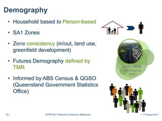 10 |10 |
Demography
• Household based to Person-based
• SA1 Zones
• Zone consistency (in/out, land use,
greenfield development)
• Futures Demography defined by
TMR
• Informed by ABS Census & QGSO
(Queensland Government Statistics
Office)
MANY MORE
dwellings to
2041
AITPM 2017 National Conference, Melbourne | 17 August 2017
 