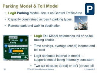 13 |13 |
Parking Model & Toll Model
• Logit Toll Model determines toll or no-toll
routing choice
• Time savings, average (zonal) income and
toll cost
• Logit attributes internal to model –
supports model being internally consistent
• Two car classes; do (ct) or do’t (c) use toll
• Logit Parking Model - focus on Central Traffic Area
• Capacity constrained across 4 parking types
• Remote park and walk to destination
P
AITPM 2017 National Conference, Melbourne | 17 August 2017
 