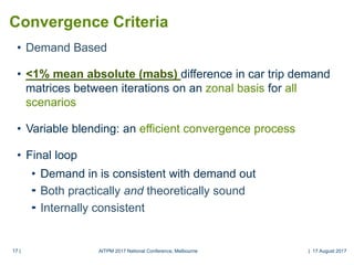 17 |17 |
Convergence Criteria
• Demand Based
• <1% mean absolute (mabs) difference in car trip demand
matrices between iterations on an zonal basis for all
scenarios
• Variable blending: an efficient convergence process
• Final loop
• Demand in is consistent with demand out
 Both practically and theoretically sound
 Internally consistent
AITPM 2017 National Conference, Melbourne | 17 August 2017
 