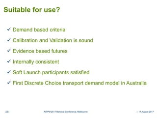 22 |22 |
 Demand based criteria
 Calibration and Validation is sound
 Evidence based futures
 Internally consistent
 Soft Launch participants satisfied
 First Discrete Choice transport demand model in Australia
Suitable for use?
AITPM 2017 National Conference, Melbourne | 17 August 2017
 