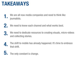 TAKEAWAYS
We are all now media companies and need to think like
journalists.
We need to know each channel and what works best.
We need to dedicate resources to creating visuals, micro-videos
and collecting stories.
The shift to mobile has already happened. It’s time to embrace
that shift.
The only constant is change.
1.
2.
3.
4.
5.
 
