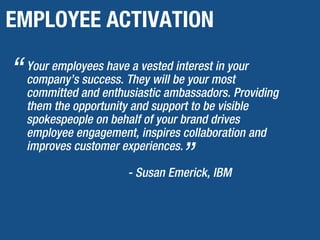 EMPLOYEE ACTIVATION
Your employees have a vested interest in your
company’s success. They will be your most
committed and enthusiastic ambassadors. Providing
them the opportunity and support to be visible
spokespeople on behalf of your brand drives
employee engagement, inspires collaboration and
improves customer experiences.
- Susan Emerick, IBM
“
”
 