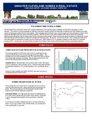GREATER CLEVELAND HOMES & REAL ESTATE
HOME SALES REPORT - SOUTHWEST SUBURBS – WINTER 2017
Brought to you by LisaHumenik, RE /MAX Crossroads More news at :
Facebook.com/AmazingNortheastOhioHomes
HOME SALES
IT’S A GREAT TIME TO SELL A HOME!
The Northeast Ohio real estate market has changed significantly in the past few years changing to a SELLER’s advantage in most
suburbs. The number of homes available for sale has continued to decline while home sales are increasing which has helped boost sales
prices and decrease market time for home sellers. With mortgage rates at historic lows, a home buyers cost of purchasing a home is lower
and more affordable than ever which is boosting demand. Homes that are in very good condition and that are priced and marketed
effectively are selling fast and for higher prices which is driving up home values. Home owners throughout the area are seeing their homes
value and equity increase which is a welcome change from the past years. All and all.. It is a time to move! This coming year home price
and sales growth is expected to increase, but at a slower pace. Zillow predicts a 3.1% average increase in home values for Cuyahoga
County in 2017. As last year, we expect those increases to be higher in the suburbs with the lowest inventory and highest demand.
HOME PRICES
HOMES SALES UP 8% AND PRICES RISE 4% IN CUYAHOGA COUNTY
The Average Sale Price of Homes sold in 2016 in Cuyahoga County
suburbs is $154,000 up 4% over the average of the year earlier. The
average List Price has increased by over 10% since 2015. Many suburbs
saw double digit sold price increases. The top sales gains/losses were
found in the following SW suburbs (4thQ16 to 4Q15):
HOMES SOLD: Olmsted Falls (+35%), Brook Park (+29%), Brunswick
(+21%), Lakewood (+23%), Parma (+21%). Cities showing sales declines
include North Olmsted (-11%), North Royalton (-14%, and Rocky River (-
2%).
Homes in these markets sold VERY QUICKLY and were (and are) in
strong demand from home buyers.
HOMES PRICES ROSE 4% IN 2016
The average price of a home sold in Cuyahoga County rose 4% in
2016 from the previous year. Many suburbs saw very strong price
gains. The top price gains in the 2016 Greater Cleveland SW
Suburbs are as follows (4Q2016 to 4Q2015):
AVG SOLD PRICE: Very high gains were found in Middleburg Hts.
$171,000 (+20%), Brook Park $110,000 (+20%), Berea - $129,000
(+14%), Olmsted Falls $149,000 (14%) and Parma - $108,000
(+8%) .
Low inventory of homes available has been a strong contributing
factor. If you own a home in any of these areas, you can expect to
earn a great profit on your sale.
 
