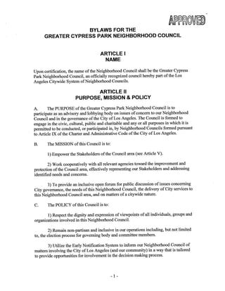 Approved January 26, 2014 1
BYLAWS FOR THE GREATER CYPRESS PARK NEIGHBORHOOD COUNCIL
Table of Contents
Article I NAME…………………………………………………………………………3
Article II PURPOSE……………………………………………………………………3
Article III BOUNDARIES……………………………………………………………….4
Section 1: Boundary Description
Section 2: Internal Boundaries
Article IV STAKEHOLDER……………………………………………………………..5
Article V GOVERNING BOARD………………………………………………………5
Section 1: Composition
Section 2: Quorum
Section 3: Official Actions
Section 4: Terms and Term Limits
Section 5: Duties and Powers
Section 6: Vacancies
Section 7: Absences
Section 8: Censure
Section 9: Removal
Section 10: Resignation
Section 11: Community Outreach
Article VI OFFICERS…………………………………………………………………..7
Section 1: Officers of the Board
Section 2: Duties and Powers
Section 3: Selection of Officers
Section 4: Officer Terms
Article VII COMMITTEES AND THEIR DUTIES……………………………………8
Section 1: Standing
Section 2: Ad Hoc
Section 3: Committee Creation and Authorization
 