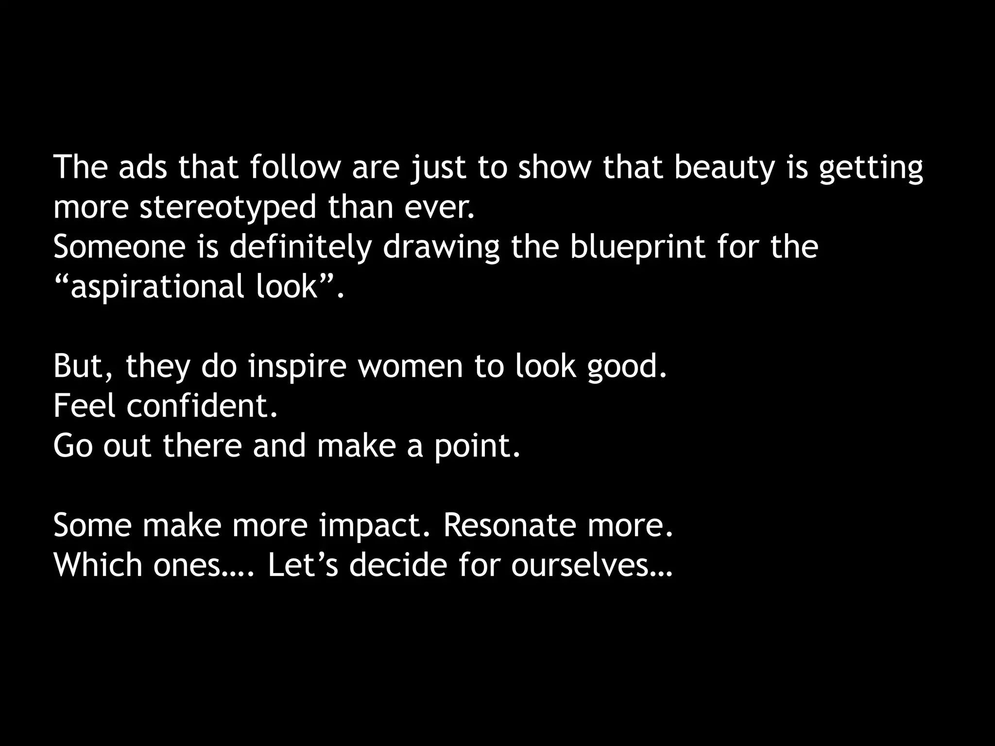 The ads that follow are just to show that beauty is getting
more stereotyped than ever.
Someone is definitely drawing the blueprint for the
“aspirational look”.
But, they do inspire women to look good.
Feel confident.
Go out there and make a point.
Some make more impact. Resonate more.
Which ones…. Let’s decide for ourselves…
 