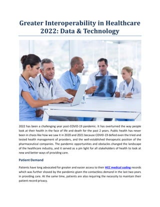 Greater Interoperability in Healthcare
2022: Data & Technology
2022 has been a challenging year post-COVID-19 pandemic. It has overturned the way people
look at their health in the face of life and death for the past 2 years. Public health has never
been in chaos like how we saw it in 2020 and 2021 because COVID-19 defied even the tried and
tested health management of providers, and the well-established therapeutic position of the
pharmaceutical companies. The pandemic opportunities and obstacles changed the landscape
of the healthcare industry, and it served as a pin light for all stakeholders of health to look at
new and better ways of providing care.
Patient Demand
Patients have long advocated for greater and easier access to their HCC medical coding records
which was further shoved by the pandemic given the contactless demand in the last two years
in providing care. At the same time, patients are also requiring the necessity to maintain their
patient record privacy.
 