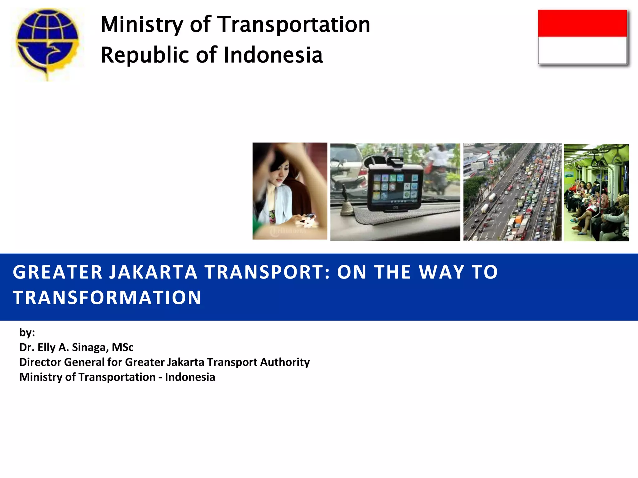 GREATER JAKARTA TRANSPORT: ON THE WAY TO
TRANSFORMATION
by:
Dr. Elly A. Sinaga, MSc
Director General for Greater Jakarta Transport Authority
Ministry of Transportation - Indonesia
Ministry of Transportation
Republic of Indonesia
 