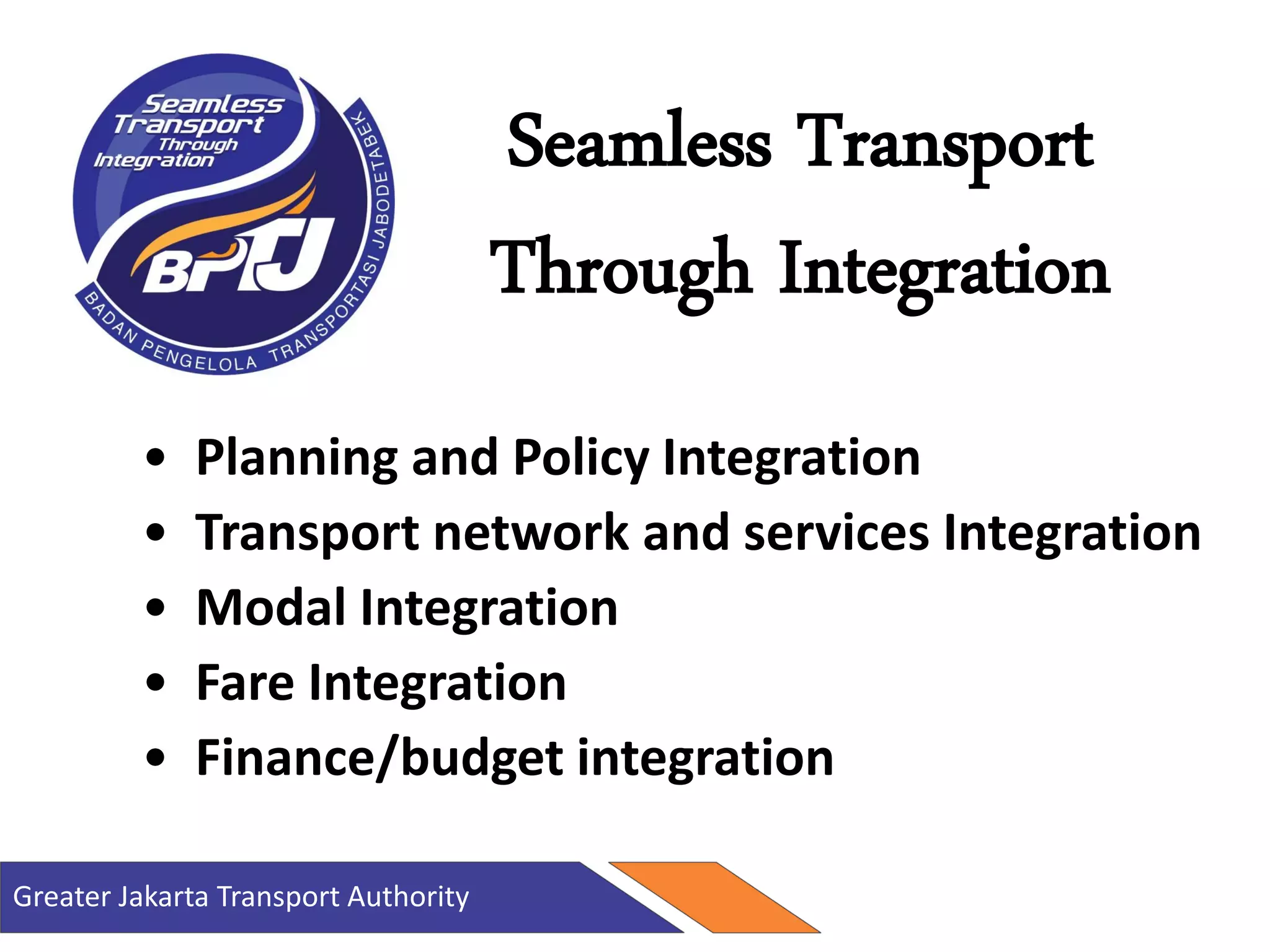 Greater Jakarta Transport Authority
Seamless Transport
Through Integration
• Planning and Policy Integration
• Transport network and services Integration
• Modal Integration
• Fare Integration
• Finance/budget integration
 