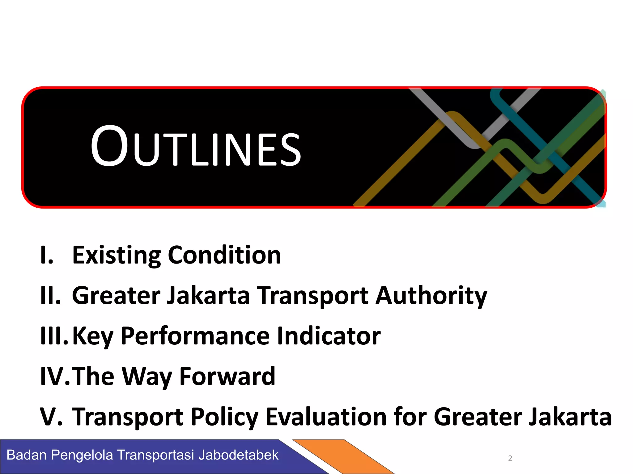 Badan Pengelola Transportasi Jabodetabek 2
I. Existing Condition
II. Greater Jakarta Transport Authority
III.Key Performance Indicator
IV.The Way Forward
V. Transport Policy Evaluation for Greater Jakarta
OUTLINES
 