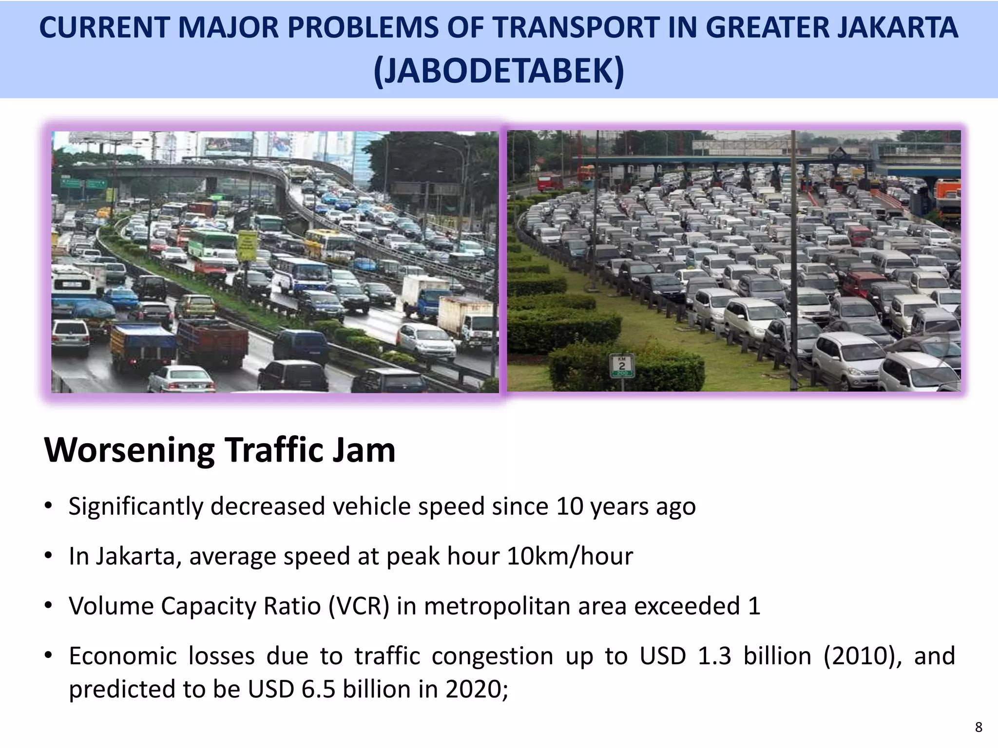 8
Worsening Traffic Jam
• Significantly decreased vehicle speed since 10 years ago
• In Jakarta, average speed at peak hour 10km/hour
• Volume Capacity Ratio (VCR) in metropolitan area exceeded 1
• Economic losses due to traffic congestion up to USD 1.3 billion (2010), and
predicted to be USD 6.5 billion in 2020;
CURRENT MAJOR PROBLEMS OF TRANSPORT IN GREATER JAKARTA
(JABODETABEK)
 