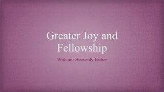 Greater Joy and
Fellowship
With our Heavenly Father
 