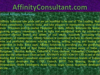 About Affinity Solutions:

Affinity Solutions take pride and are yet humbled to be one of "The Leading Real
Estate consultancy Firms in India" and take pleasure in representing some of the
most "Premium and Up-market Properties" in India. Affinity Solutions the fastest
growing property consultancy firm in India was established with the mission to
connect relevant buyers and sellers of real estate, massively increasing the
propensity of transactions. Affinity Solution is committed to help its clients make
wise and profitable decisions relating to buying, selling, renting and leasing of
properties in India. Since 1996, Affinity Solutions is providing you the gratifying
services in the field of Real Estate Consultancy in various zones of India –
Bangalore , Mumbai, Kolkata,, Delhi/NCR, Pune, Chennai, Hyderabad, Chandigarh
and also the other major cities as well. AFFINITY SOLUTION (P) LTD is one of the
leading Real Estate Consultant associated with all the foremost brands of Indian
Real Estate developer like – DLF, Unitech, BPTP, Tata Housing, House of
Hiranandani, Sheth Developers, Acme Group, Logix Group, Supertech developer
etc.etc.
 