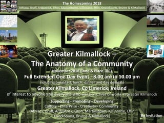 The Homecoming 2018
Athlaca, Bruff, Ardpatrick, Elton, Martinstown, Kilfinnane, Effin, KnockSouna, Bruree & Kilmallock)
Greater Kilmallock –
The Anatomy of a Community
November 2018 (Date & Place TBC)
Full Extended One Day Event - 8.00 am to 10.00 pm
Including breakfast, lunch, dinner and day delegate
Greater Kilmallock, Co Limerick, Ireland
of interest to anyone and everyone who was born, lives or works in Greater Kilmallock
By Invitation
Supporting - Promoting – Developing
Culture - EnterPrise - Creativity - Community
(Athlaca, Bruff, Ardpatrick, Elton, Martinstown, Kilfinnane, Effin,
KnockSouna, Bruree & Kilmallock)
 