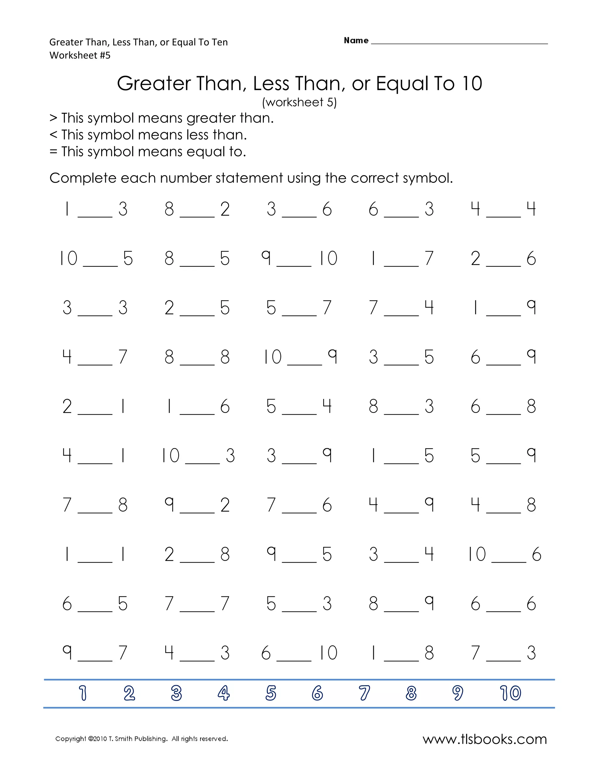 Greater Than, Less Than, or Equal To Ten
Worksheet #5

               Greater Than, Less Than, or Equal To 10
                                           (worksheet 5)
> This symbol means greater than.
< This symbol means less than.
= This symbol means equal to.
Complete each number statement using the correct symbol.

  1 ____ 3               8 ____ 2          3 ____ 6        6 ____ 3       4 ____ 4

 10 ____ 5               8 ____ 5          9 ____ 10       1 ____ 7       2 ____ 6

  3 ____ 3               2 ____ 5          5 ____ 7        7 ____ 4       1 ____ 9

  4 ____ 7               8 ____ 8          10 ____ 9       3 ____ 5       6 ____ 9

  2 ____ 1               1 ____ 6          5 ____ 4        8 ____ 3       6 ____ 8

  4 ____ 1              10 ____ 3          3 ____ 9        1 ____ 5       5 ____ 9

  7 ____ 8               9 ____ 2          7 ____ 6        4 ____ 9       4 ____ 8

  1 ____ 1               2 ____ 8          9 ____ 5        3 ____ 4       10 ____ 6

  6 ____ 5               7 ____ 7          5 ____ 3        8 ____ 9       6 ____ 6

  9 ____ 7               4 ____ 3          6 ____ 10       1 ____ 8       7 ____ 3

      1         2          3         4     5       6       7   8      9      10

                                                                   www.tlsbooks.com
 